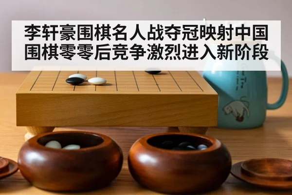 李轩豪围棋名人战夺冠映射中国围棋零零后竞争激烈进入新阶段